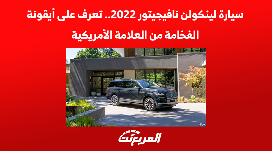 سيارة لينكولن نافيجيتور 2022.. تعرف على أيقونة الفخامة من العلامة الأمريكية