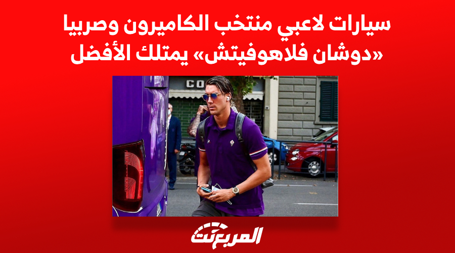 سيارات لاعبي منتخب الكاميرون وصربيا «دوشان فلاهوفيتش» يمتلك الأفضل