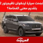 كيف نجحت سيارة لينكولن نافيجيتور 2022 بتقديم معنى الفخامة؟ تعرف على كيفية تقديم سيارة لينكولن نافيجيتور 2022 لمعنى الفخامة